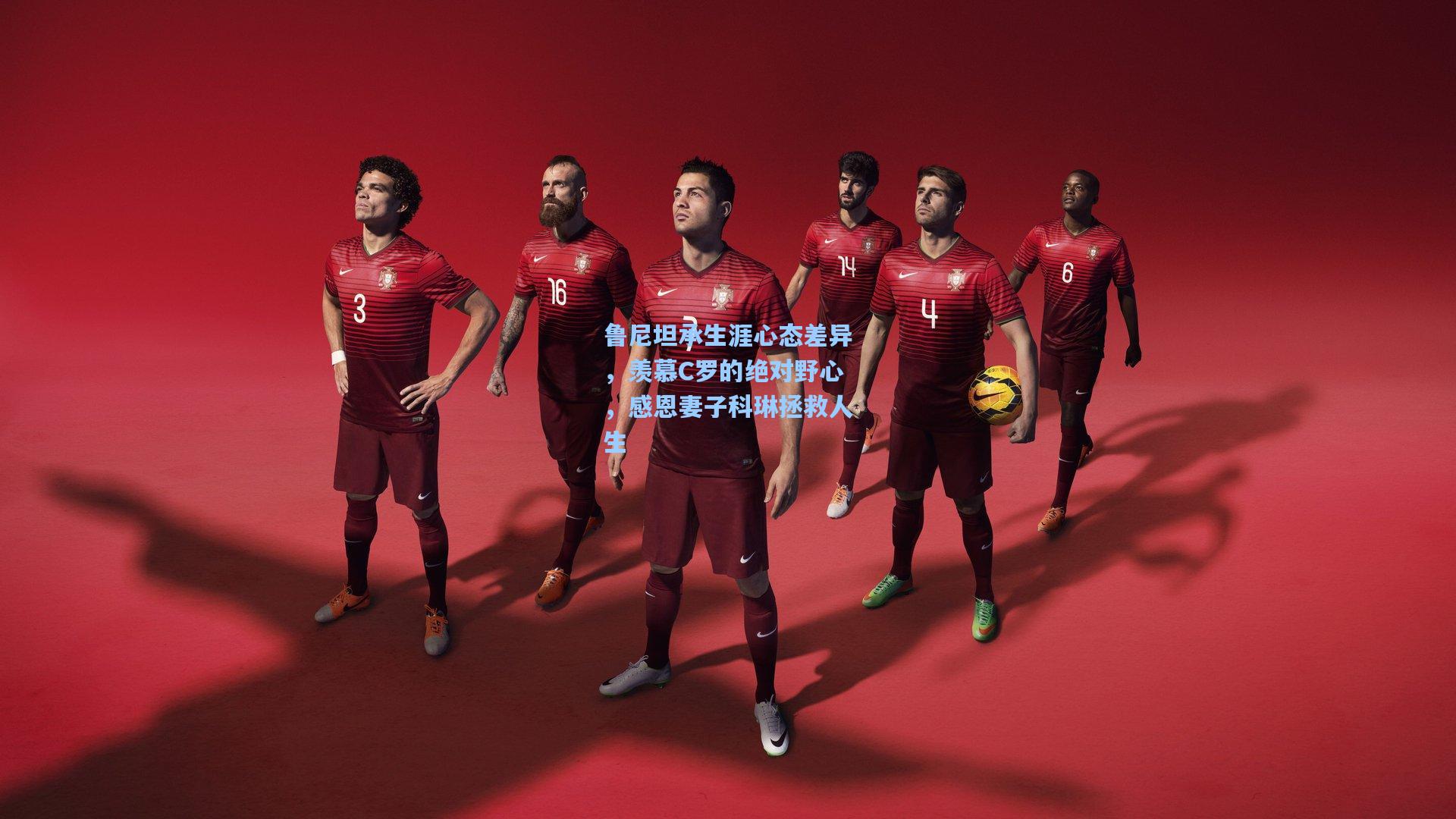 鲁尼坦承生涯心态差异，羡慕C罗的绝对野心，感恩妻子科琳拯救人生