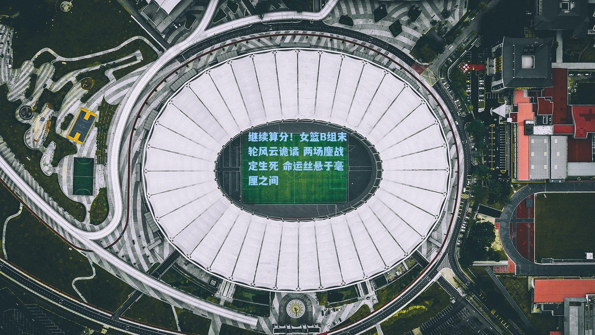 继续算分！女篮B组末轮风云诡谲 两场鏖战定生死 命运丝悬于毫厘之间